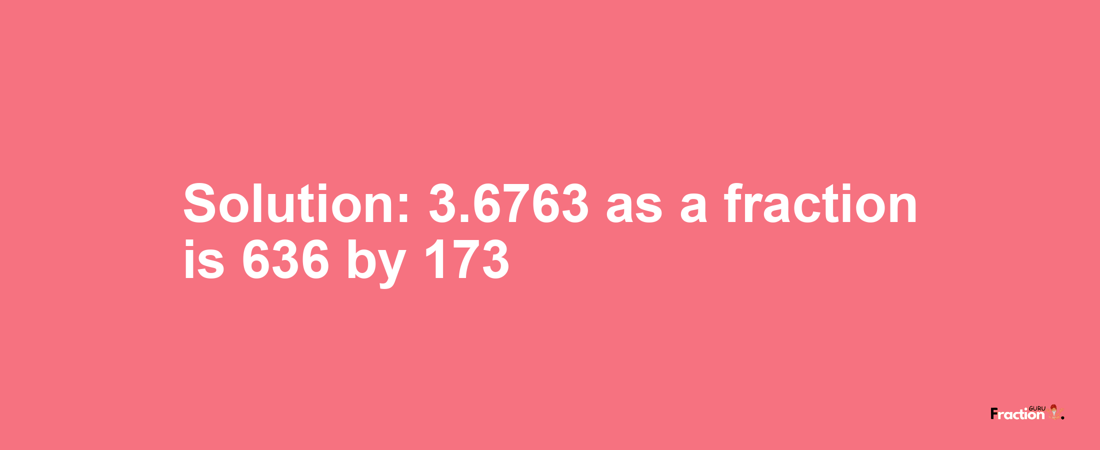 Solution:3.6763 as a fraction is 636/173